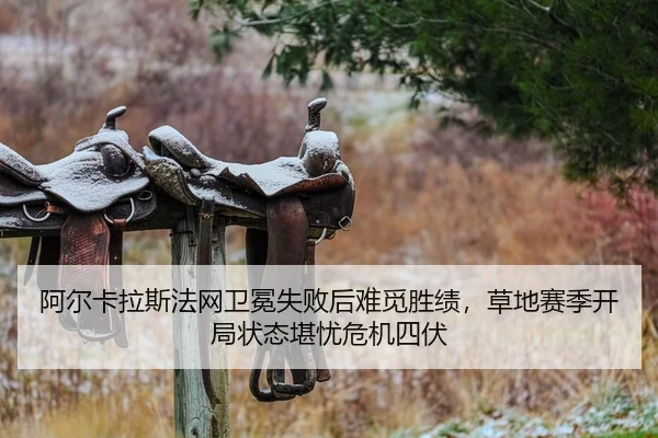 阿尔卡拉斯法网卫冕失败后难觅胜绩，草地赛季开局状态堪忧危机四伏