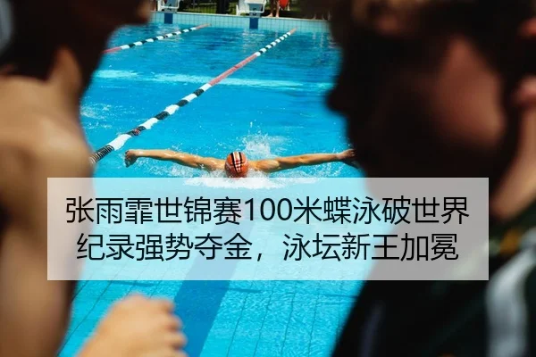 张雨霏世锦赛100米蝶泳破世界纪录强势夺金，泳坛新王加冕