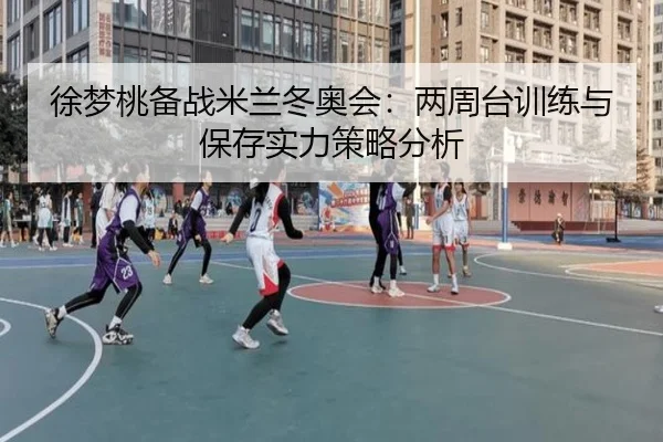 徐梦桃备战米兰冬奥会：两周台训练与保存实力策略分析