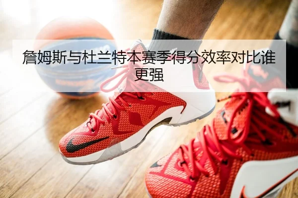 詹姆斯与杜兰特本赛季得分效率对比谁更强
