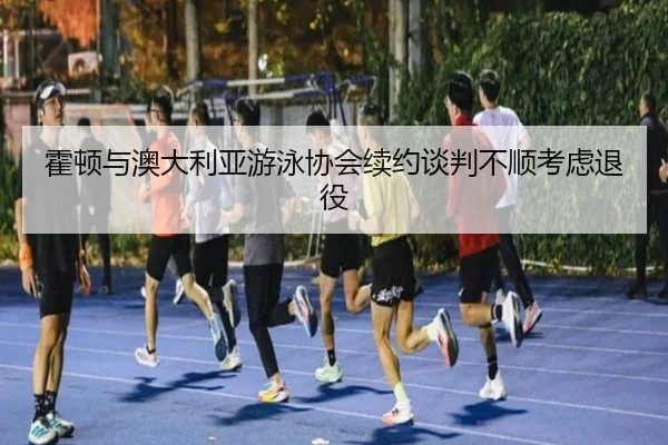 霍顿与澳大利亚游泳协会续约谈判不顺考虑退役